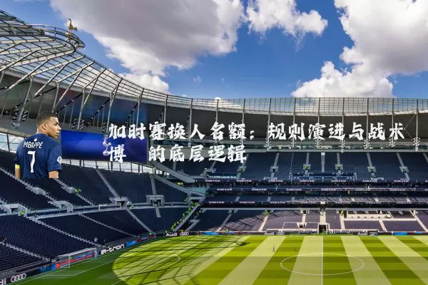加时赛换人名额:规则演进与战术博弈的底层逻辑